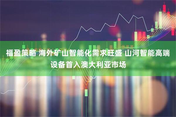福盈策略 海外矿山智能化需求旺盛 山河智能高端设备首入澳大利亚市场