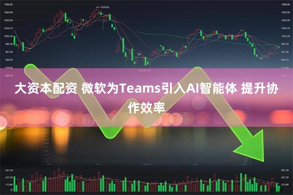 大资本配资 微软为Teams引入AI智能体 提升协作效率
