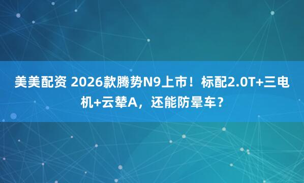 美美配资 2026款腾势N9上市！标配2.0T+三电机+云辇A，还能防晕车？