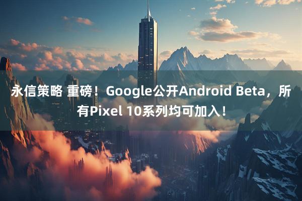 永信策略 重磅！Google公开Android Beta，所有Pixel 10系列均可加入！