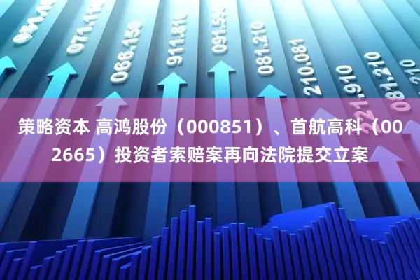 策略资本 高鸿股份（000851）、首航高科（002665）投资者索赔案再向法院提交立案