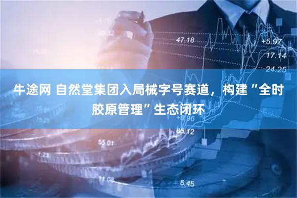 牛途网 自然堂集团入局械字号赛道，构建“全时胶原管理”生态闭环