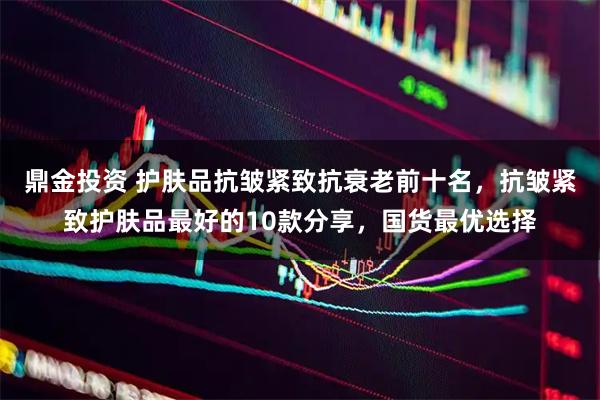 鼎金投资 护肤品抗皱紧致抗衰老前十名，抗皱紧致护肤品最好的10款分享，国货最优选择