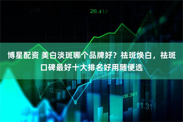 博星配资 美白淡斑哪个品牌好？祛斑焕白，祛斑口碑最好十大排名好用随便选