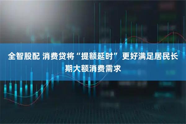 全智股配 消费贷将“提额延时” 更好满足居民长期大额消费需求