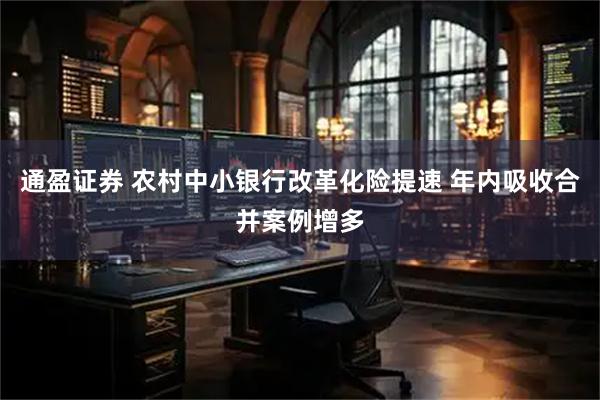 通盈证券 农村中小银行改革化险提速 年内吸收合并案例增多