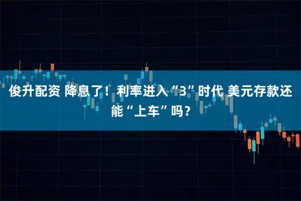 俊升配资 降息了！利率进入“3”时代 美元存款还能“上车”吗？