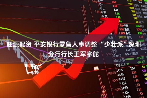 旺源配资 平安银行零售人事调整 “少壮派”深圳分行行长王军掌舵