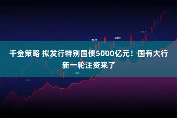 千金策略 拟发行特别国债5000亿元！国有大行新一轮注资来了