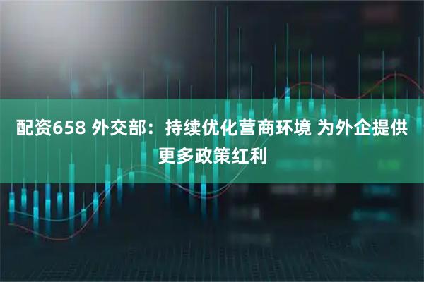 配资658 外交部：持续优化营商环境 为外企提供更多政策红利