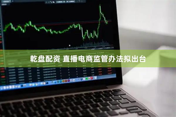 乾盘配资 直播电商监管办法拟出台