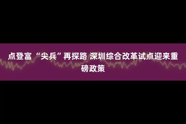 点登富 “尖兵”再探路 深圳综合改革试点迎来重磅政策