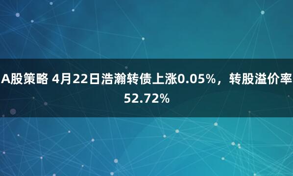 A股策略 4月22日浩瀚转债上涨0.05%，转股溢价率52.72%