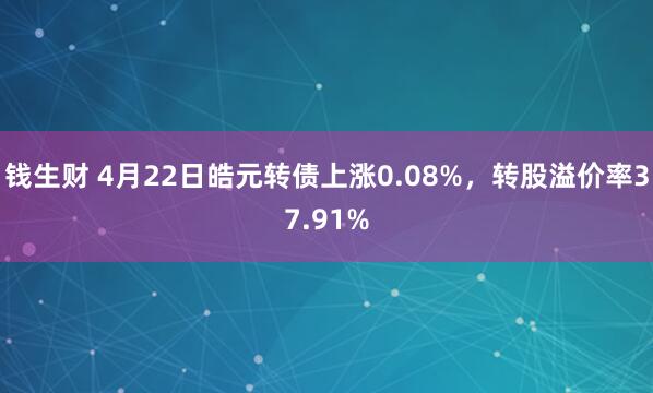 钱生财 4月22日皓元转债上涨0.08%，转股溢价率37.91%