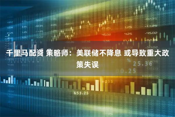 千里马配资 策略师：美联储不降息 或导致重大政策失误