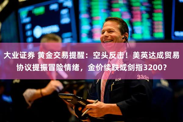 大业证券 黄金交易提醒：空头反击！美英达成贸易协议提振冒险情绪，金价续跌或剑指3200？