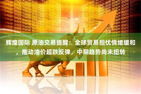 辉煌国际 原油交易提醒：全球贸易担忧情绪缓和，推动油价超跌反弹，中期趋势尚未扭转