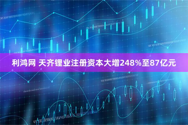 利鸿网 天齐锂业注册资本大增248%至87亿元