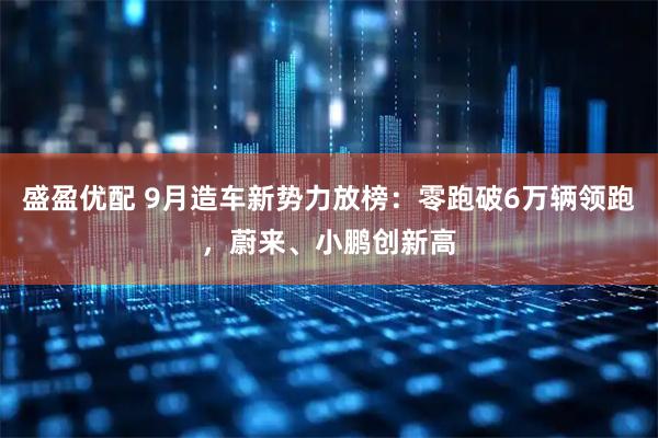 盛盈优配 9月造车新势力放榜：零跑破6万辆领跑，蔚来、小鹏创新高