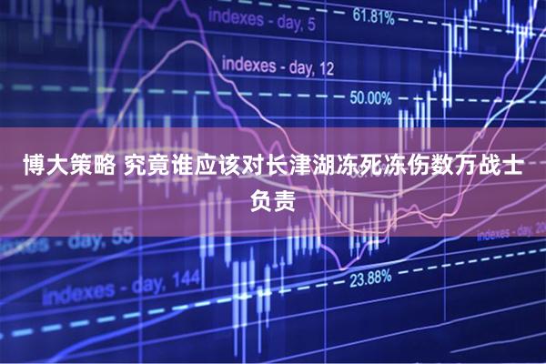 博大策略 究竟谁应该对长津湖冻死冻伤数万战士负责